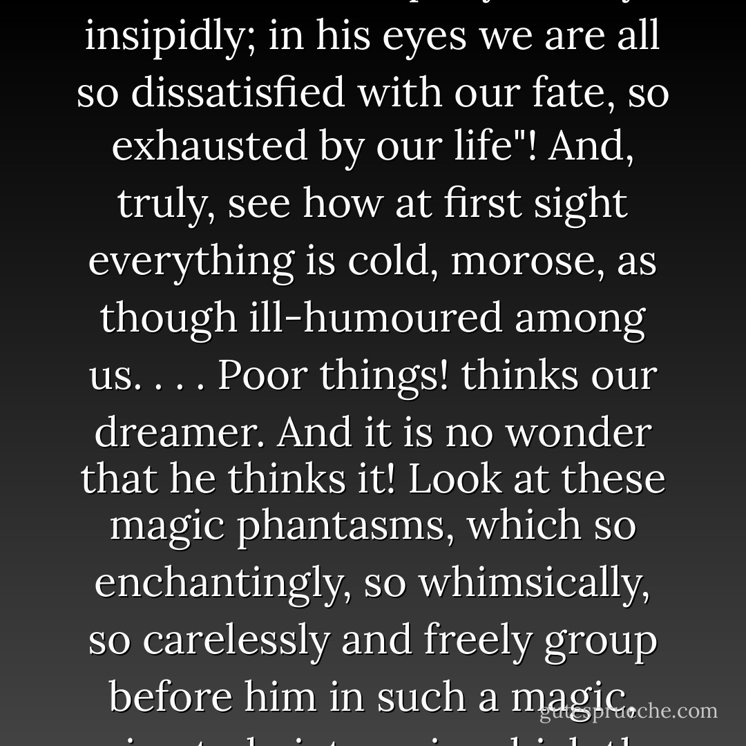 A fresh dream-fresh happiness! A fresh rush of delicate, voluptuous poison! What is real life to him ! To his corrupted eyes we live, you and I, Nastenka, so torpidly, slowly, insipidly; in his eyes we are all so dissatisfied with our fate, so exhausted by our life"! And, truly, see how at first sight everything is cold, morose, as though ill-humoured among us. . . . Poor things! thinks our dreamer. And it is no wonder that he thinks it! Look at these magic phantasms, which so enchantingly, so whimsically, so carelessly and freely group before him in such a magic, animated picture, in which the most prominent figure in the foreground is of course himself, our dreamer, in his precious person. - Fyodor Dostoevsky