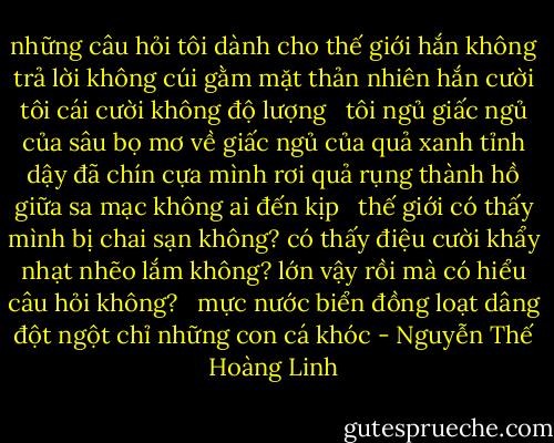 những câu hỏi tôi dành cho thế giới<br />hắn không trả lời<br />không cúi gằm mặt<br />thản nhiên hắn cười tôi<br />cái cười không độ lượng<br /> <br />tôi ngủ<br />giấc ngủ của sâu bọ<br />mơ về giấc ngủ của quả xanh<br />tỉnh dậy đã chín<br />cựa mình rơi<br />quả rụng thành hồ giữa sa mạc<br />không ai đến kịp<br /> <br />thế giới<br />có thấy mình bị chai sạn không?<br />có thấy điệu cười khẩy nhạt nhẽo lắm không?<br />lớn vậy rồi mà có hiểu câu hỏi không?<br /> <br />mực nước biển đồng loạt dâng đột ngột<br />chỉ những con cá<br />khóc - Nguyễn Thế Hoàng Linh
