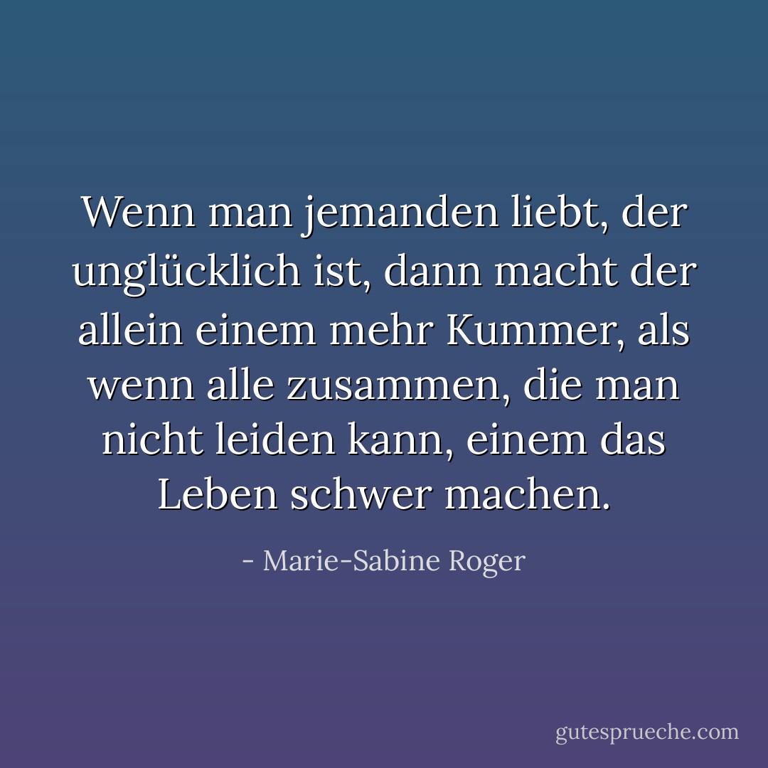 Wenn man jemanden liebt, der unglücklich ist, dann macht der allein einem mehr Kummer, als wenn alle zusammen, die man nicht leiden kann, einem das Leben schwer machen. - Marie-Sabine Roger
