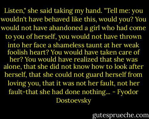 Listen," she said taking my hand. "Tell me: you wouldn't have behaved like this, would you? You would not have abandoned a girl who had come to you of herself, you would not have thrown into her face a shameless taunt at her weak foolish heart? You would have taken care of her? You would have realized that she was alone, that she did not know how to look after herself, that she could not guard herself from loving you, that it was not her fault, not her fault-that she had done nothing... - Fyodor Dostoevsky
