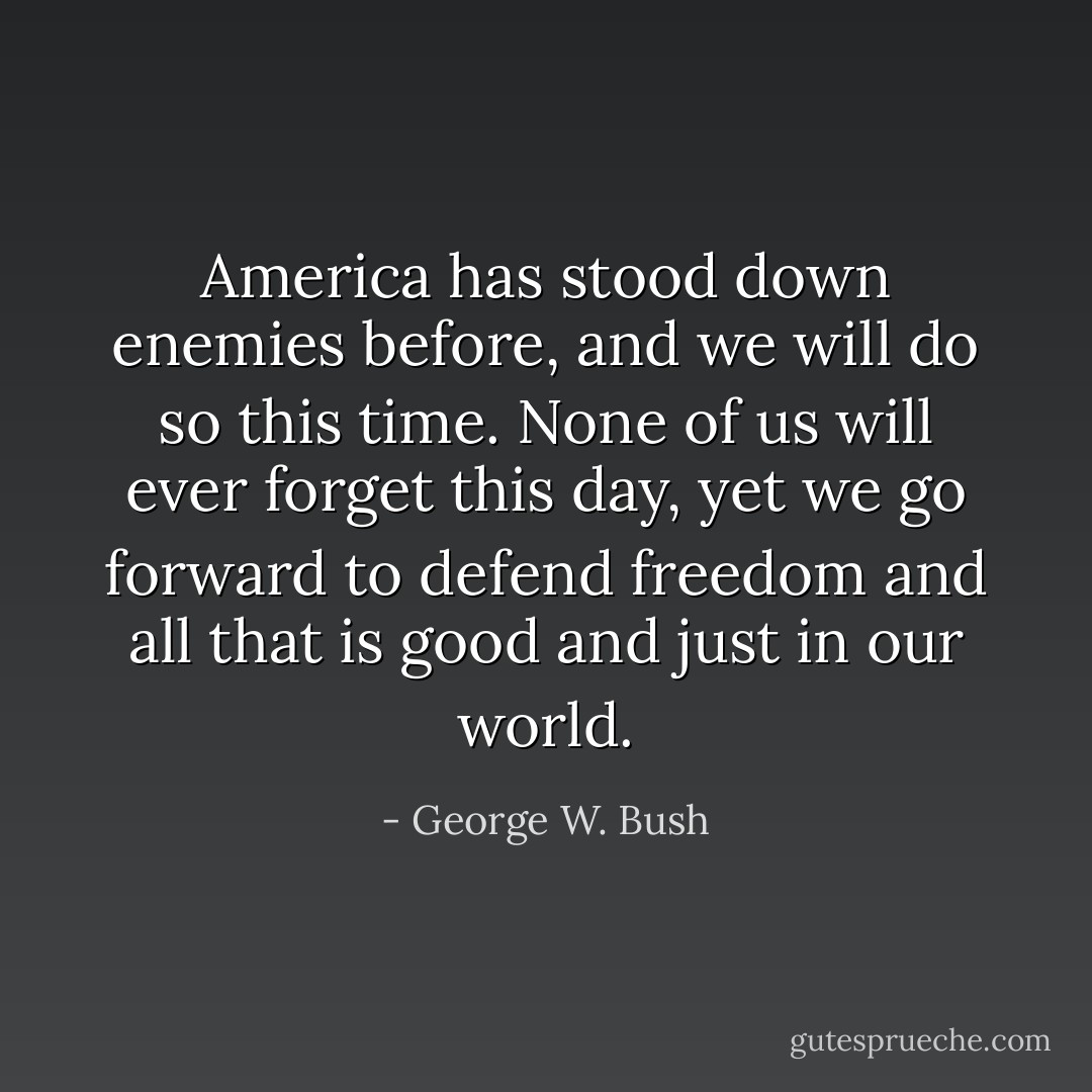 America has stood down enemies before, and we will do so this time. None of us will ever forget this day, yet we go forward to defend freedom and all that is good and just in our world. - George W. Bush