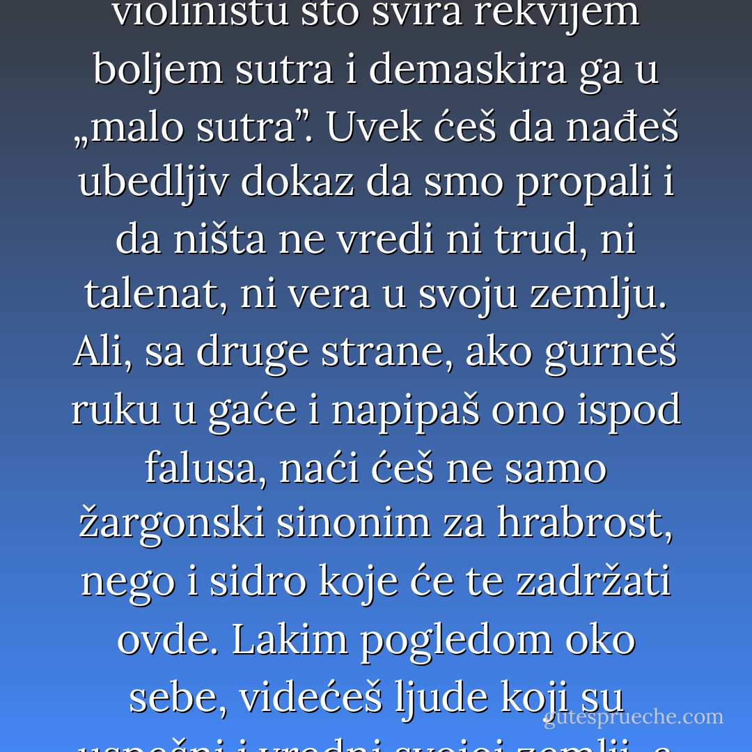 ...A onda sam se sapleo o to „pobeći”. Kad odeš, bežiš; kad bežiš, smatraš sebe slabijim. Kad se smatraš slabijim, ili uzmeš da ojačaš ili će tvoj život uvek biti nekakvo bežanje. I onda mi sine: sve je do ugla kamere. Ako si pesimista, uvek ćeš da nađeš nekog tužnog violinistu što svira rekvijem boljem sutra i demaskira ga u „malo sutra”. Uvek ćeš da nađeš ubedljiv dokaz da smo propali i da ništa ne vredi ni trud, ni talenat, ni vera u svoju zemlju. Ali, sa druge strane, ako gurneš ruku u gaće i napipaš ono ispod falusa, naći ćeš ne samo žargonski sinonim za hrabrost, nego i sidro koje će te zadržati ovde. Lakim pogledom oko sebe, videćeš ljude koji su uspešni i vredni svojoj zemlji, a nisu lopine. Samo ako si voljan da tako usmeriš kameru. Sve se bira. Ja sam tada odabrao tako, i nikad više nisam razmišljao da odem. (...) I dalje mi je žao prosjaka s violinom, ali sam uveren da takav postoji i u Americi. - Marko Šelić