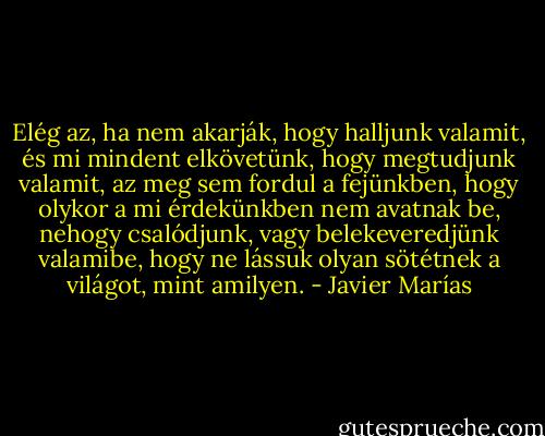 Elég az, ha nem akarják, hogy halljunk valamit, és mi mindent elkövetünk, hogy megtudjunk valamit, az meg sem fordul a fejünkben, hogy olykor a mi érdekünkben nem avatnak be, nehogy csalódjunk, vagy belekeveredjünk valamibe, hogy ne lássuk olyan sötétnek a világot, mint amilyen. - Javier Marías