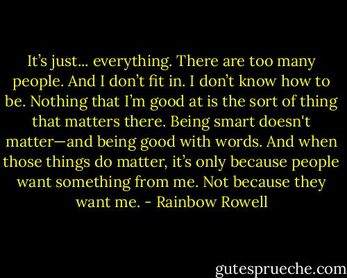 It’s just... everything. There are too many people. And I don’t fit in. I don’t know how to be. Nothing that I’m good at is the sort of thing that matters there. Being smart doesn't matter—and being good with words. And when those things do matter, it’s only because people want something from me. Not because they want me. - Rainbow Rowell