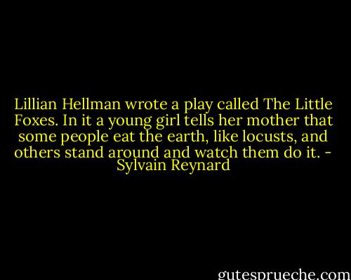 Lillian Hellman wrote a play called The Little Foxes. In it a young girl tells her mother that some people eat the earth, like locusts, and others stand around and watch them do it. - Sylvain Reynard