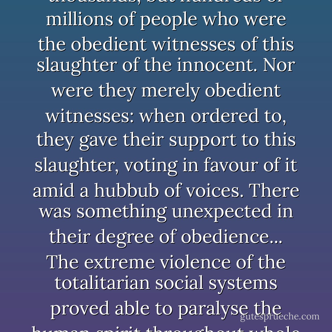 And it was not merely tens of thousands, or hundreds of thousands, but hundreds of millions of people who were the obedient witnesses of this slaughter of the innocent. Nor were they merely obedient witnesses: when ordered to, they gave their support to this slaughter, voting in favour of it amid a hubbub of voices. There was something unexpected in their degree of obedience... The extreme violence of the totalitarian social systems proved able to paralyse the human spirit throughout whole continents. - Vasily Grossman