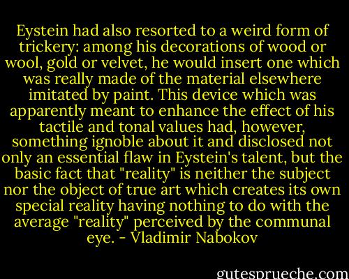 Eystein had also resorted to a weird form of trickery: among his decorations of wood or wool, gold or velvet, he would insert one which was really made of the material elsewhere imitated by paint. This device which was apparently meant to enhance the effect of his tactile and tonal values had, however, something ignoble about it and disclosed not only an essential flaw in Eystein's talent, but the basic fact that "reality" is neither the subject nor the object of true art which creates its own special reality having nothing to do with the average "reality" perceived by the communal eye. - Vladimir Nabokov