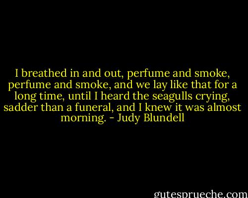 I breathed in and out, perfume and smoke, perfume and smoke, and we lay like that for a long time, until I heard the seagulls crying, sadder than a funeral, and I knew it was almost morning. - Judy Blundell