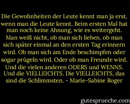 Die Gewohnheiten der Leute kennt man ja erst, wenn man die Leute kennt. Beim ersten Mal hat man noch keine Ahnung, wie es weitergeht. Man weiß nicht, ob man sich lieben, ob man sich später einmal an den ersten Tag erinnern wird. Ob man sich am Ende beschimpfen oder sogar prügeln wird. Oder ob man Freunde wird. Und die vielen anderen ODERS und WENNS. Und die VIELLEICHTS. Die VIELLEICHTS, das sind die Schlimmsten. - Marie-Sabine Roger