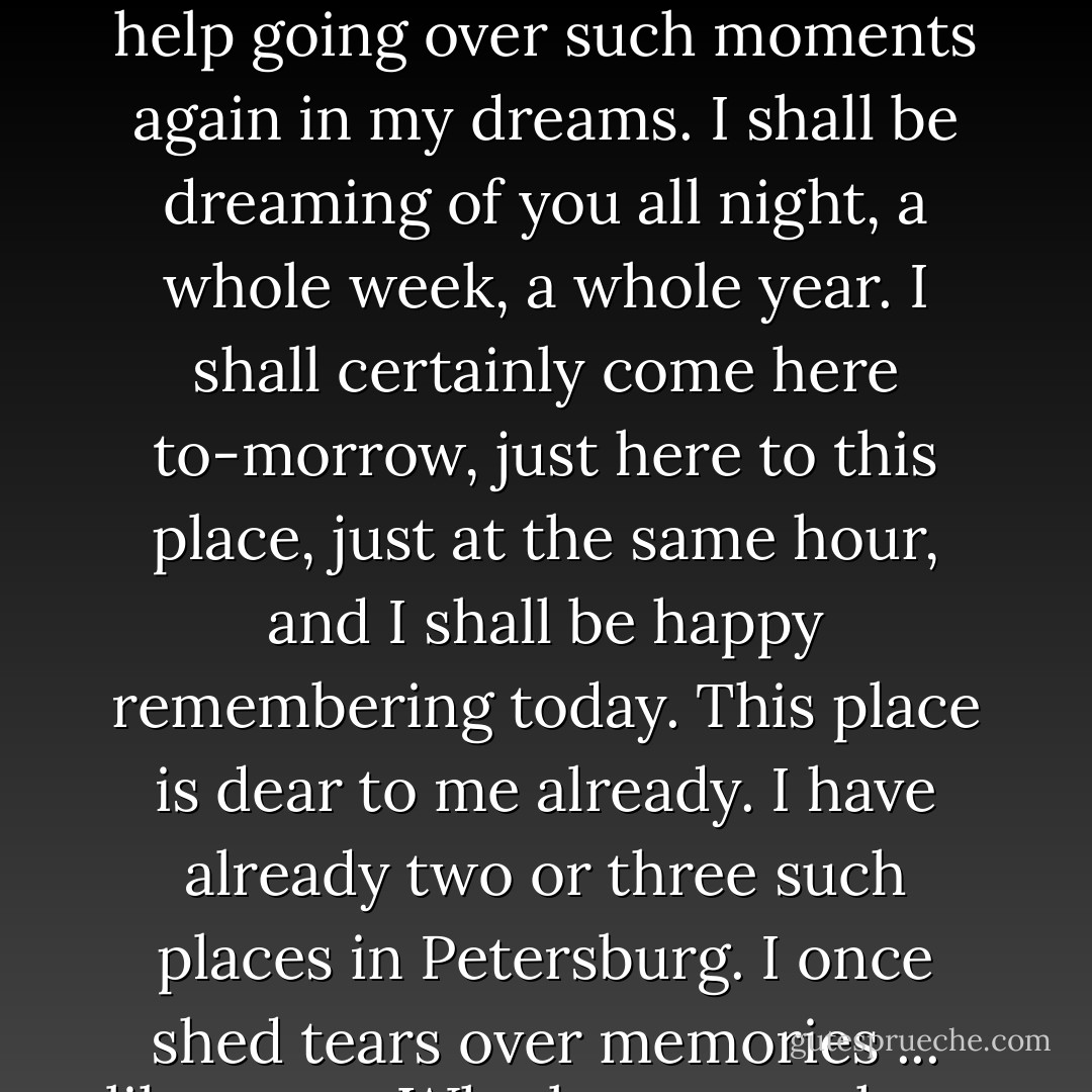 Listen, listen!" I interrupted her. "Forgive me if I tell you something else.... I tell you what, I can't help coming here to-morrow, I am a dreamer; I have so little real life that I look upon such moments as this now, as so rare, that I cannot help going over such moments again in my dreams. I shall be dreaming of you all night, a whole week, a whole year. I shall certainly come here to-morrow, just here to this place, just at the same hour, and I shall be happy remembering today. This place is dear to me already. I have already two or three such places in Petersburg. I once shed tears over memories ... like you.... Who knows, perhaps you were weeping ten minutes ago over some memory.... But, forgive me, I have forgotten myself again; perhaps you have once been particularly happy here.... - Fyodor Dostoevsky