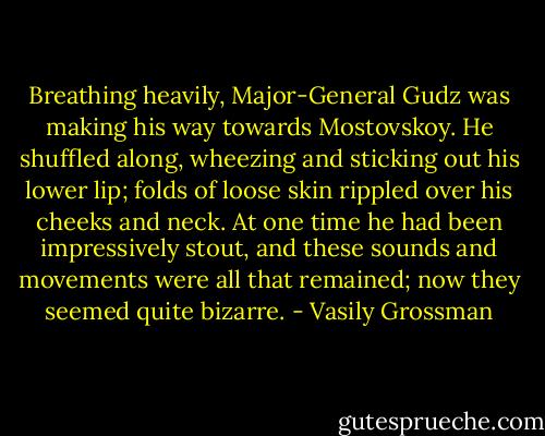 Breathing heavily, Major-General Gudz was making his way towards Mostovskoy. He shuffled along, wheezing and sticking out his lower lip; folds of loose skin rippled over his cheeks and neck. At one time he had been impressively stout, and these sounds and movements were all that remained; now they seemed quite bizarre. - Vasily Grossman