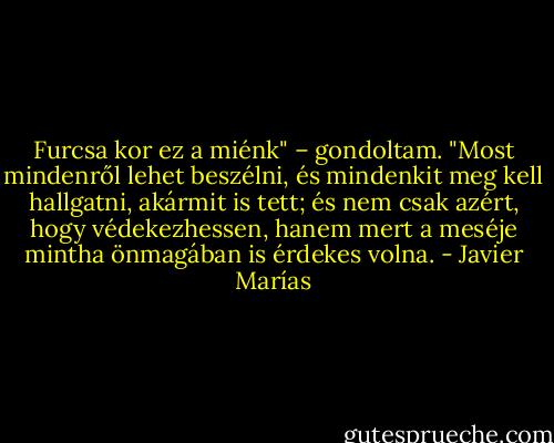 Furcsa kor ez a miénk" – gondoltam. "Most mindenről lehet beszélni, és mindenkit meg kell hallgatni, akármit is tett; és nem csak azért, hogy védekezhessen, hanem mert a meséje mintha önmagában is érdekes volna. - Javier Marías
