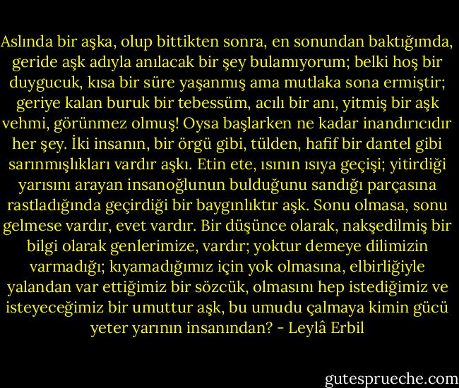 Aslında bir aşka, olup bittikten sonra, en sonundan baktığımda, geride aşk adıyla anılacak bir şey bulamıyorum; belki hoş bir duygucuk, kısa bir süre yaşanmış ama mutlaka sona ermiştir; geriye kalan buruk bir tebessüm, acılı bir anı, yitmiş bir aşk vehmi, görünmez olmuş! Oysa başlarken ne kadar inandırıcıdır her şey. İki insanın, bir örgü gibi, tülden, hafif bir dantel gibi sarınmışlıkları vardır aşkı. Etin ete, ısının ısıya geçişi; yitirdiği yarısını arayan insanoğlunun bulduğunu sandığı parçasına rastladığında geçirdiği bir baygınlıktır aşk. Sonu olmasa, sonu gelmese vardır, evet vardır. Bir düşünce olarak, nakşedilmiş bir bilgi olarak genlerimize, vardır; yoktur demeye dilimizin varmadığı; kıyamadığımız için yok olmasına, elbirliğiyle yalandan var ettiğimiz bir sözcük, olmasını hep istediğimiz ve isteyeceğimiz bir umuttur aşk, bu umudu çalmaya kimin gücü yeter yarının insanından? - Leylâ Erbil