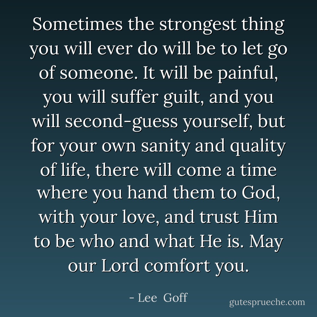 Sometimes the strongest thing you will ever do will be to let go of someone. It will be painful, you will suffer guilt, and you will second-guess yourself, but for your own sanity and quality of life, there will come a time where you hand them to God, with your love, and trust Him to be who and what He is. May our Lord comfort you. - Lee  Goff