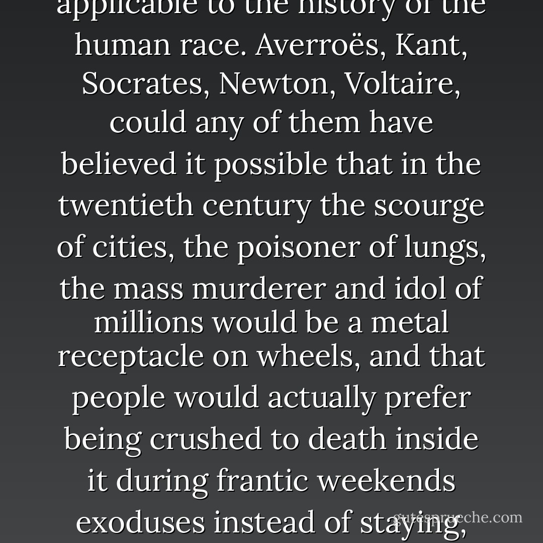 Anyhow, the criterion of common sense was never applicable to the history of the human race. Averroës, Kant, Socrates, Newton, Voltaire, could any of them have believed it possible that in the twentieth century the scourge of cities, the poisoner of lungs, the mass murderer and idol of millions would be a metal receptacle on wheels, and that people would actually prefer being crushed to death inside it during frantic weekends exoduses instead of staying, safe and sound, at home? - Stanisław Lem