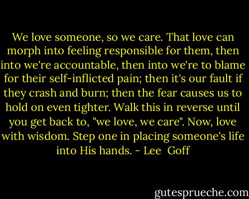 We love someone, so we care. That love can morph into feeling responsible for them, then into we're accountable, then into we're to blame for their self-inflicted pain; then it's our fault if they crash and burn; then the fear causes us to hold on even tighter. Walk this in reverse until you get back to, "we love, we care". Now, love with wisdom. Step one in placing someone's life into His hands. - Lee  Goff