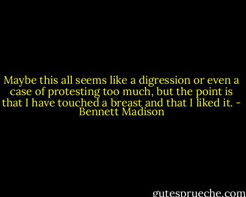 Maybe this all seems like a digression or even a case of protesting too much, but the point is that I have touched a breast and that I liked it. - Bennett Madison