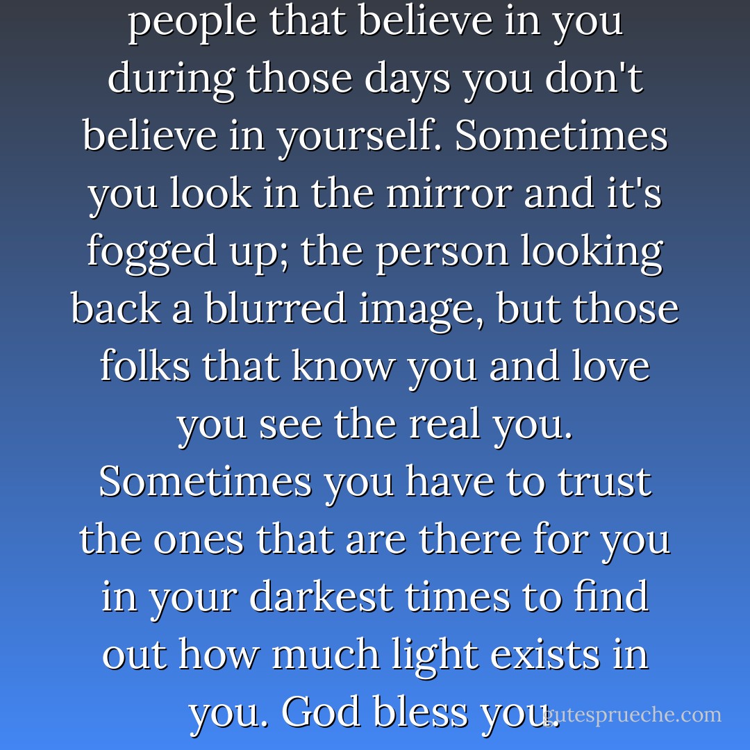 There are times to listen to the people that believe in you during those days you don't believe in yourself. Sometimes you look in the mirror and it's fogged up; the person looking back a blurred image, but those folks that know you and love you see the real you. Sometimes you have to trust the ones that are there for you in your darkest times to find out how much light exists in you. God bless you. - Lee  Goff