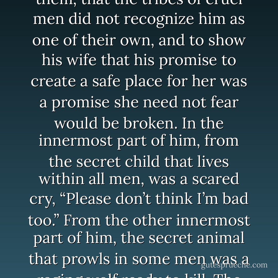 It was too familiar to Cody. He placed his arms around his wife trying somehow to shelter her from the reality she was facing. There was another reason for his closeness; his desperation to show her he was not one of them, that the tribes of cruel men did not recognize him as one of their own, and to show his wife that his promise to create a safe place for her was a promise she need not fear would be broken. In the innermost part of him, from the secret child that lives within all men, was a scared cry, “Please don’t think I’m bad too.” From the other innermost part of him, the secret animal that prowls in some men was a raging wolf ready to kill. The battle line within the man had been drawn. The boundaries of faith rose up around the rage, warning the soul against righteous anger morphing to blood lust. - Lee  Goff