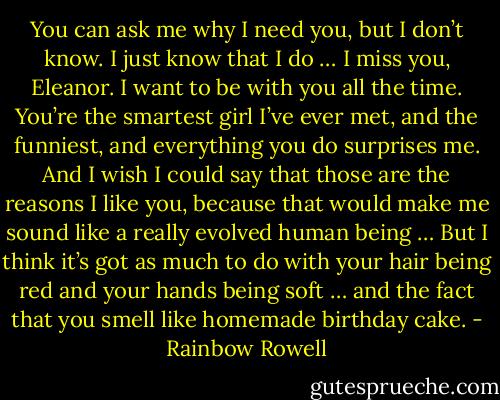 You can ask me why I need you, but I don’t know. I just know that I do … I miss you, Eleanor. I want to be with you all the time. You’re the smartest girl I’ve ever met, and the funniest, and everything you do surprises me. And I wish I could say that those are the<br />reasons I like you, because that would make me sound like a really evolved human being … But I think it’s got as much to do with your hair being red and your hands being soft … and the fact that you smell like homemade birthday<br />cake. - Rainbow Rowell