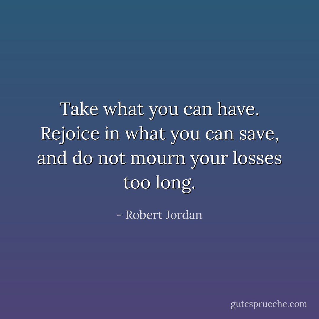 <i>Take what you can have. Rejoice in what you can save, and do not mourn your losses too long.</i> - Robert Jordan