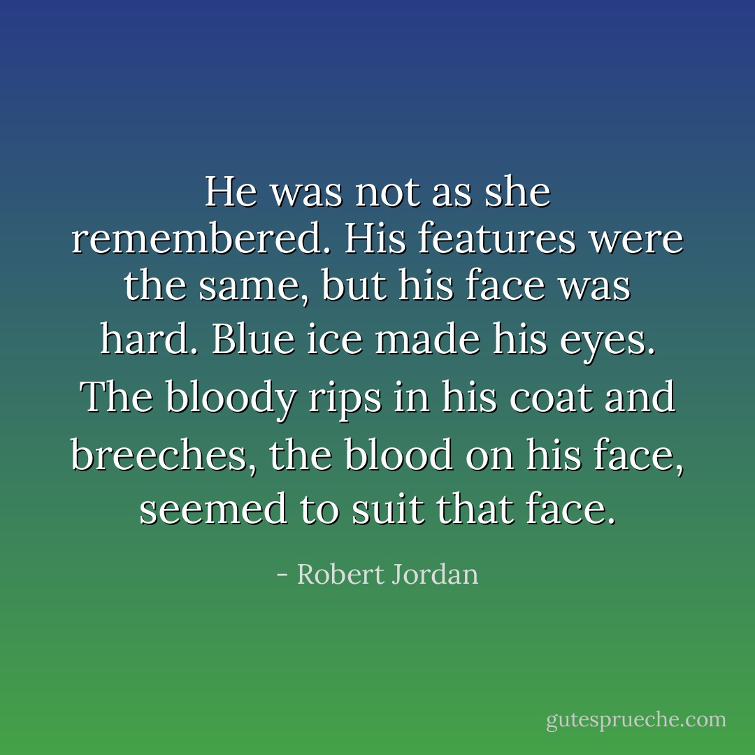 He was not as she remembered. His features were the same, but his face was hard. Blue ice made his eyes. The bloody rips in his coat and breeches, the blood on his face, seemed to suit that face. - Robert Jordan