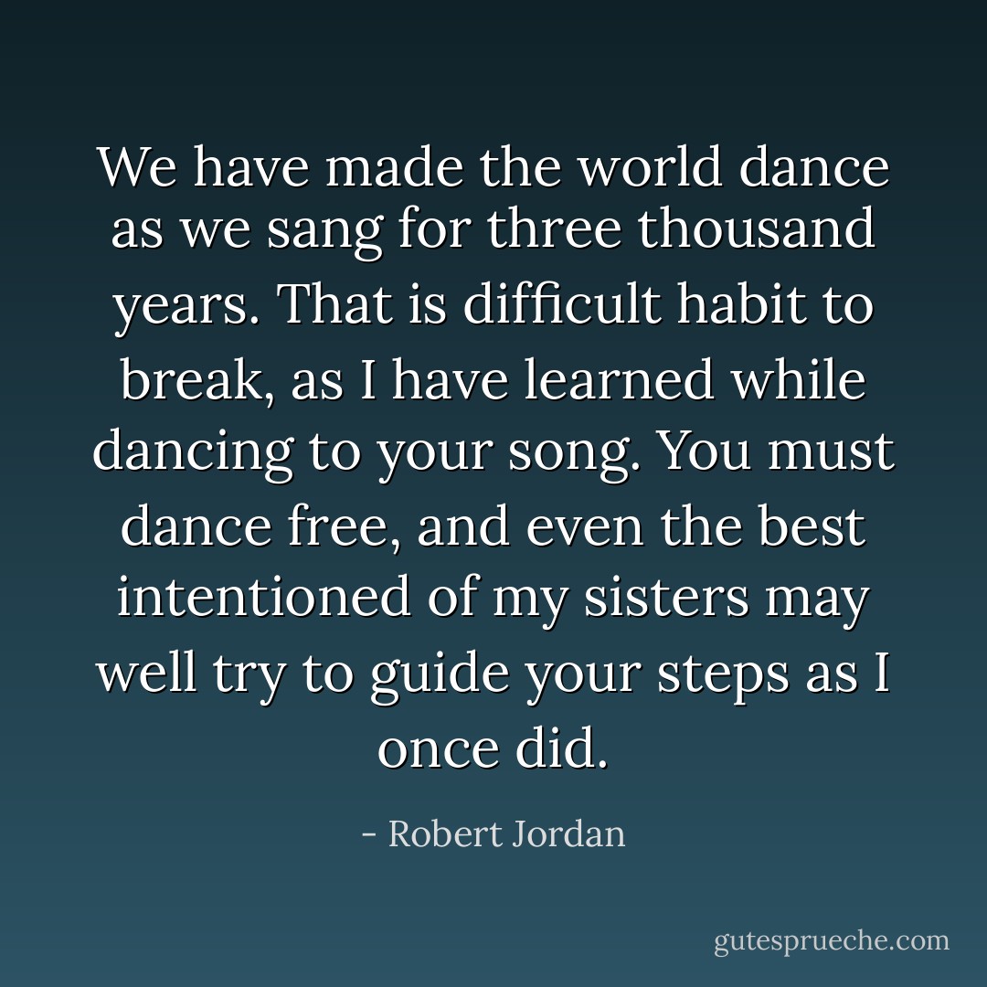 <i>We have made the world dance as we sang for three thousand years. That is difficult habit to break, as I have learned while dancing to your song. You must dance free, and even the best intentioned of my sisters may well try to guide your steps as I once did.</i> - Robert Jordan