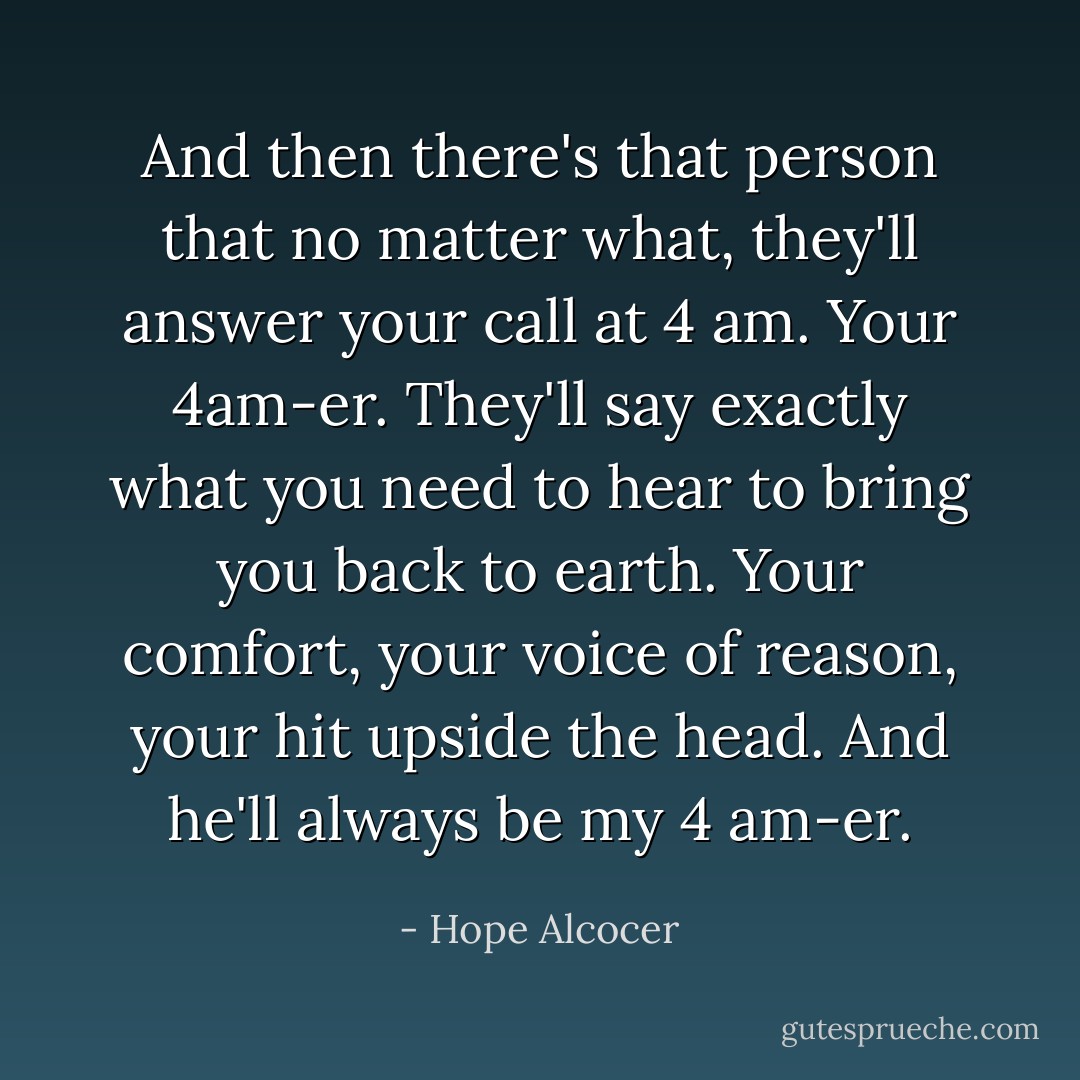 And then there's that person that no matter what, they'll answer your call at 4 am. Your 4am-er. They'll say exactly what you need to hear to bring you back to earth. Your comfort, your voice of reason, your hit upside the head. And he'll always be my 4 am-er. - Hope Alcocer
