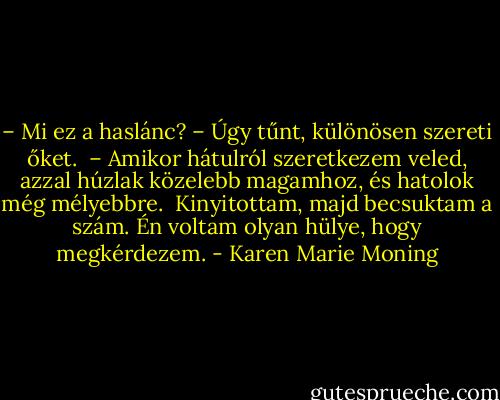 – Mi ez a haslánc? – Úgy tűnt, különösen szereti őket. <br />– Amikor hátulról szeretkezem veled, azzal húzlak közelebb magamhoz, és hatolok még mélyebbre. <br />Kinyitottam, majd becsuktam a szám. Én voltam olyan hülye, hogy megkérdezem. - Karen Marie Moning