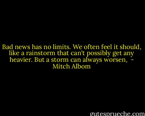 Bad news has no limits. We often feel it should, like a rainstorm that can't possibly get any heavier. But a storm can always worsen,  - Mitch Albom