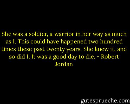 She was a soldier, a warrior in her way as much as I. This could have happened two hundred times these past twenty years. She knew it, and so did I. It was a good day to die. - Robert Jordan