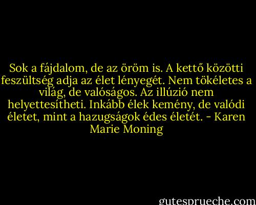 Sok a fájdalom, de az öröm is. A kettő közötti feszültség adja az élet lényegét. Nem tökéletes a világ, de valóságos. Az illúzió nem helyettesítheti. Inkább élek kemény, de valódi életet, mint a hazugságok édes életét. - Karen Marie Moning