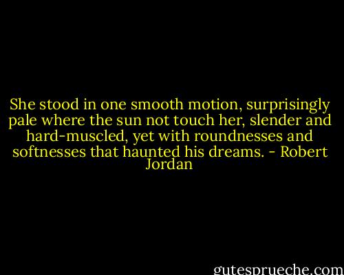 She stood in one smooth motion, surprisingly pale where the sun not touch her, slender and hard-muscled, yet with roundnesses and softnesses that haunted his dreams. - Robert Jordan