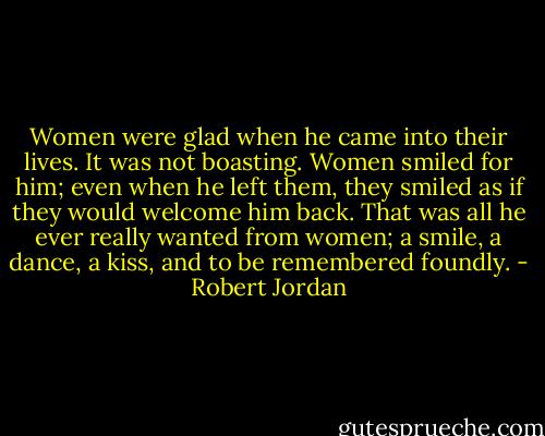 Women were glad when he came into their lives. It was not boasting. Women smiled for him; even when he left them, they smiled as if they would welcome him back. That was all he ever really wanted from women; a smile, a dance, a kiss, and to be remembered foundly. - Robert Jordan