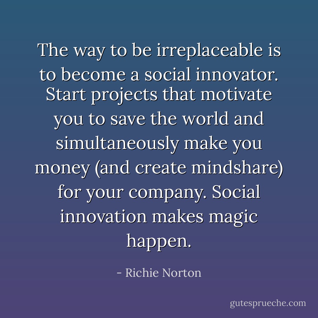 The way to be irreplaceable is to become a social innovator. Start projects that motivate you to save the world and simultaneously make you money (and create mindshare) for your company. Social innovation makes magic happen. - Richie Norton