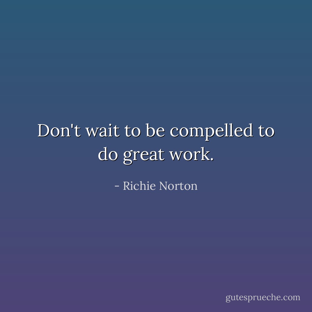 Don't wait to be compelled to do great work. - Richie Norton