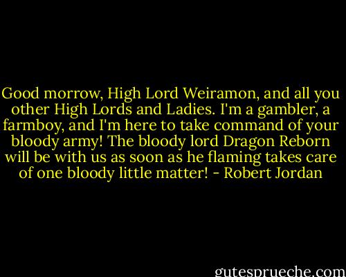 Good morrow, High Lord Weiramon, and all you other High Lords and Ladies. I'm a gambler, a farmboy, and I'm here to take command of your bloody army! The bloody lord Dragon Reborn will be with us as soon as he flaming takes care of one bloody little matter! - Robert Jordan