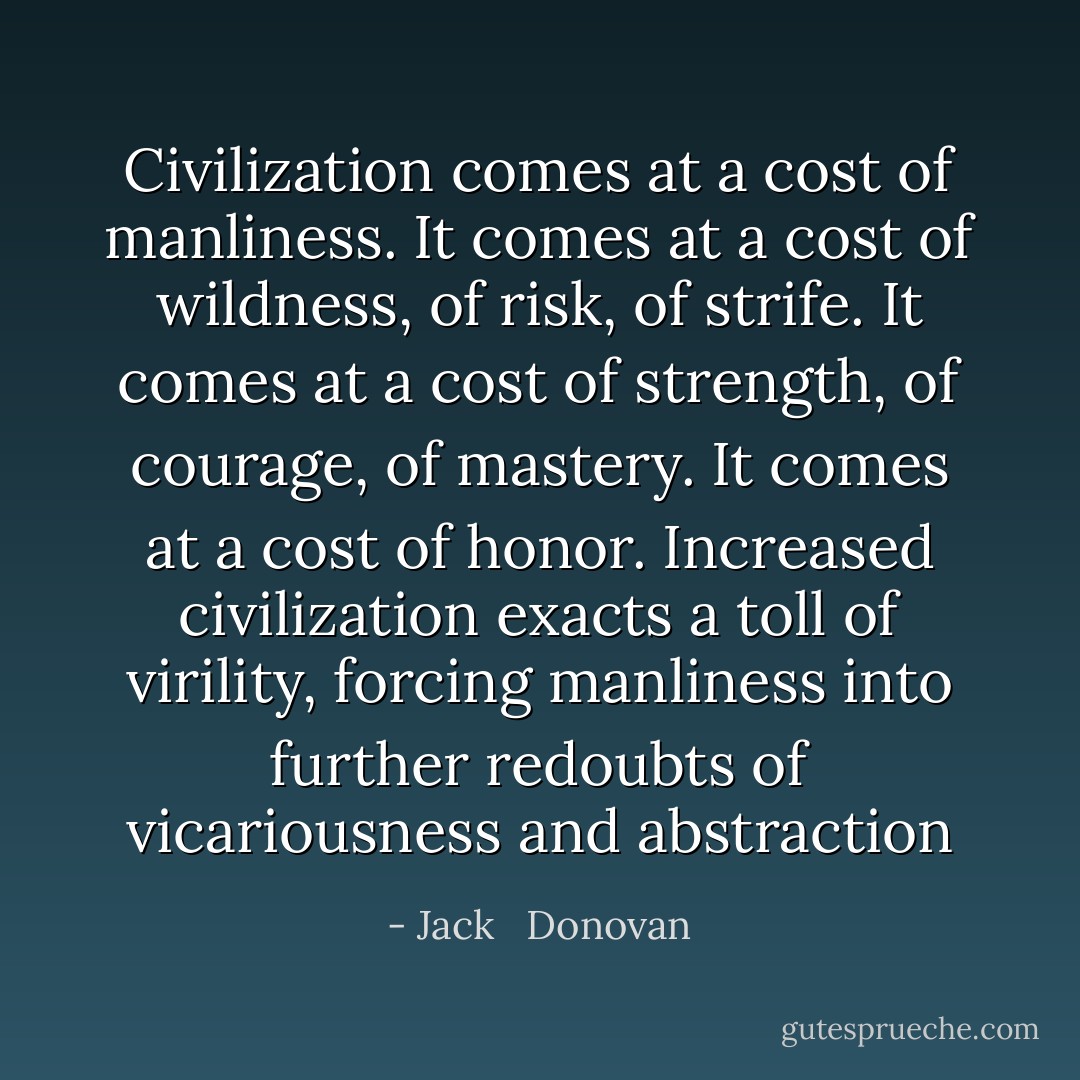 Civilization comes at a cost of manliness. It comes at a cost of wildness, of risk, of strife. It comes at a cost of strength, of courage, of mastery. It comes at a cost of honor. Increased civilization exacts a toll of virility, forcing manliness into further redoubts of vicariousness and abstraction - Jack   Donovan