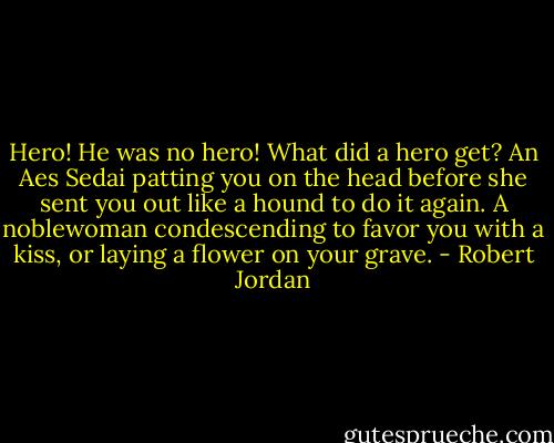 Hero! He was no hero! What did a hero get? An Aes Sedai patting you on the head before she sent you out like a hound to do it again. A noblewoman condescending to favor you with a kiss, or laying a flower on your grave. - Robert Jordan