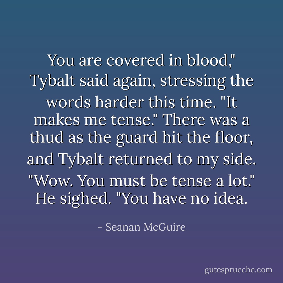 You are covered in blood," Tybalt said again, stressing the words harder this time. "It makes me tense." There was a thud as the guard hit the floor, and Tybalt returned to my side.<br />"Wow. You must be tense a lot."<br />He sighed. "You have no idea. - Seanan McGuire