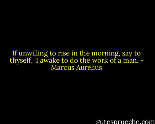 If unwilling to rise in the morning, say to thyself, ‘I awake to do the work of a man. - Marcus Aurelius