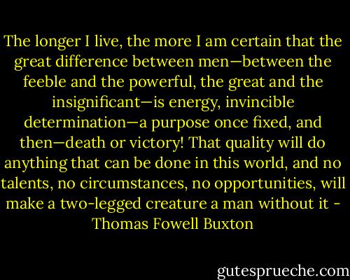 The longer I live, the more I am certain that the great difference between men—between the feeble and the powerful, the great and the insignificant—is energy, invincible determination—a purpose once fixed, and then—death or victory! That quality will do anything that can be done in this world, and no talents, no circumstances, no opportunities, will make a two-legged creature a man without it - Thomas Fowell Buxton
