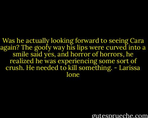Was he actually looking forward to seeing Cara again? The goofy way his lips were curved into a smile said yes, and horror of horrors, he realized he was experiencing some sort of crush. He needed to kill something. - Larissa Ione