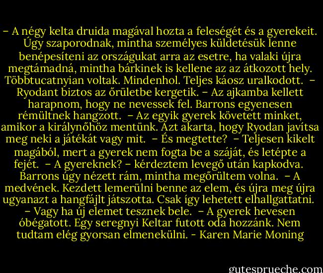 – A négy kelta druida magával hozta a feleségét és a gyerekeit. Úgy szaporodnak, mintha személyes küldetésük lenne benépesíteni az országukat arra az esetre, ha valaki újra megtámadná, mintha bárkinek is kellene az az átkozott hely. Többtucatnyian voltak. Mindenhol. Teljes káosz uralkodott. <br />– Ryodant biztos az őrületbe kergetik. – Az ajkamba kellett harapnom, hogy ne nevessek fel. Barrons egyenesen rémültnek hangzott. <br />– Az egyik gyerek követett minket, amikor a királynőhöz mentünk. Azt akarta, hogy Ryodan javítsa meg neki a játékát vagy mit. <br />– És megtette? <br />– Teljesen kikelt magából, mert a gyerek nem fogta be a száját, és letépte a fejét. <br />– A gyereknek? – kérdeztem levegő után kapkodva. <br />Barrons úgy nézett rám, mintha megőrültem volna. <br />– A medvének. Kezdett lemerülni benne az elem, és újra meg újra ugyanazt a hangfájlt játszotta. Csak így lehetett elhallgattatni. <br />– Vagy ha új elemet tesznek bele. <br />– A gyerek hevesen óbégatott. Egy seregnyi Keltar futott oda hozzánk. Nem tudtam elég gyorsan elmenekülni. - Karen Marie Moning