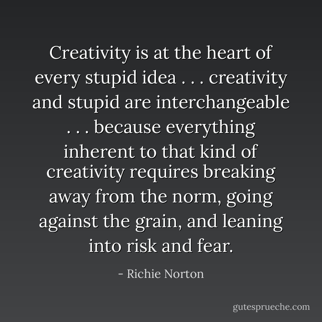 Creativity is at the heart of every stupid idea . . . creativity and stupid are interchangeable . . . because everything inherent to that kind of creativity requires breaking away from the norm, going against the grain, and leaning into risk and fear. - Richie Norton