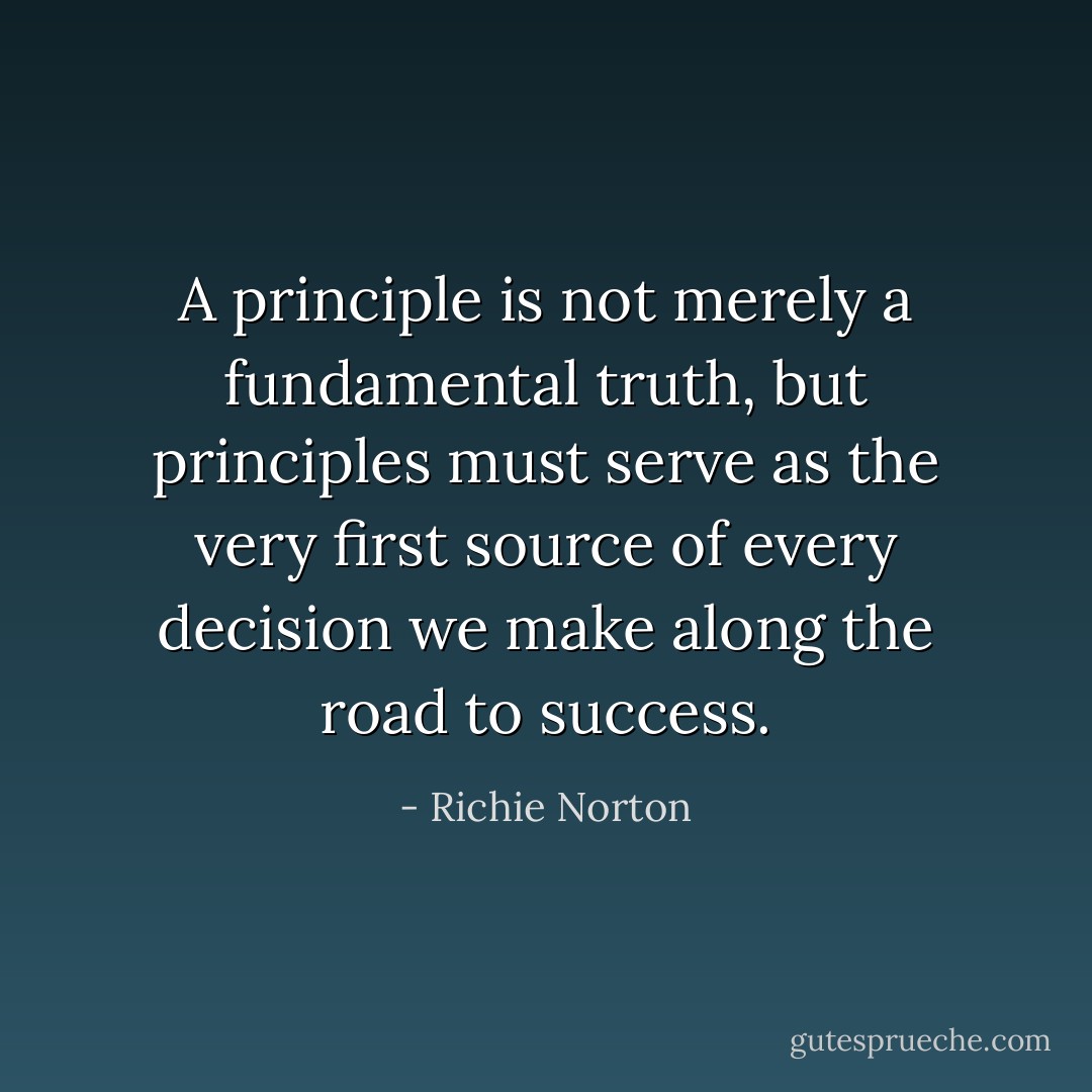 A principle is not merely a fundamental truth, but principles must serve as the very first source of every decision we make along the road to success. - Richie Norton