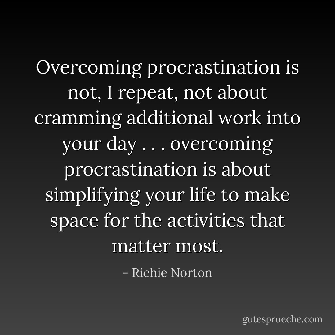 Overcoming procrastination is not, I repeat, not about cramming additional work into your day . . . overcoming procrastination is about simplifying your life to make space for the activities that matter most. - Richie Norton