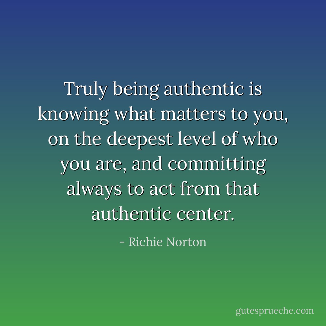 Truly being authentic is knowing what matters to you, on the deepest level of who you are, and committing always to act from that authentic center. - Richie Norton