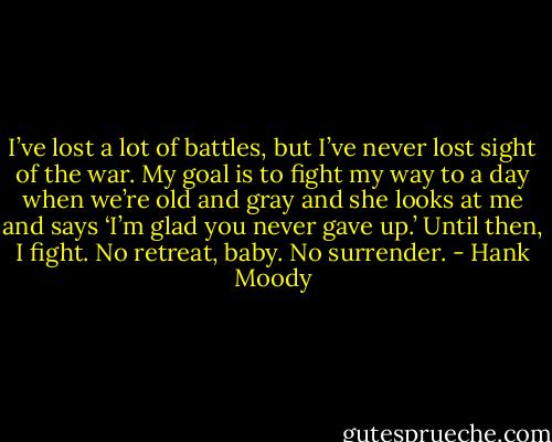 I’ve lost a lot of battles, but I’ve never lost sight of the war. My goal is to fight my way to a day when we’re old and gray and she looks at me and says ‘I’m glad you never gave up.’ Until then, I fight. No retreat, baby. No surrender. - Hank Moody