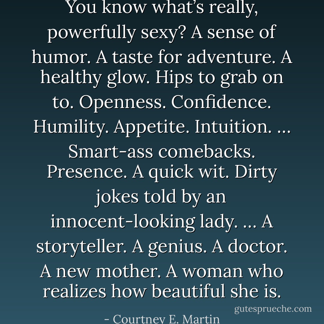 You know what’s really, powerfully sexy? A sense of humor. A taste for adventure. A healthy glow. Hips to grab on to. Openness. Confidence. Humility. Appetite. Intuition. … Smart-ass comebacks. Presence. A quick wit. Dirty jokes told by an innocent-looking lady. … A storyteller. A genius. A doctor. A new mother. A woman who realizes how beautiful she is. - Courtney E. Martin